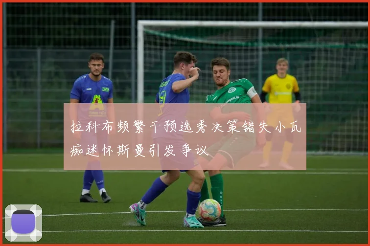 拉科布频繁干预选秀决策错失小瓦痴迷怀斯曼引发争议