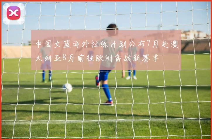 中国女篮海外拉练计划公布7月赴澳大利亚8月前往欧洲备战新赛季