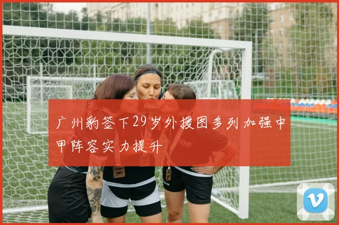 广州豹签下29岁外援图多列加强中甲阵容实力提升