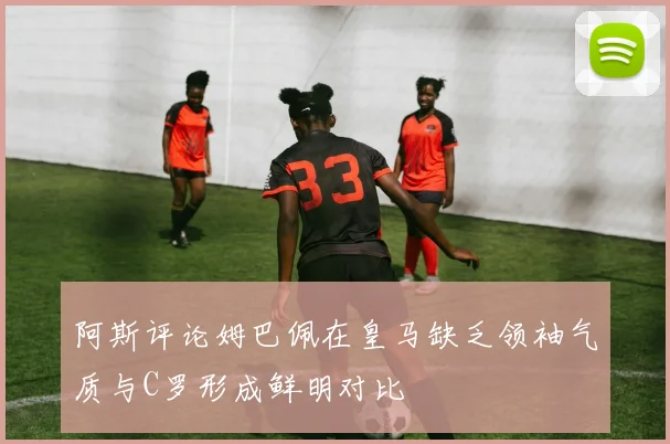 阿斯评论姆巴佩在皇马缺乏领袖气质与C罗形成鲜明对比
