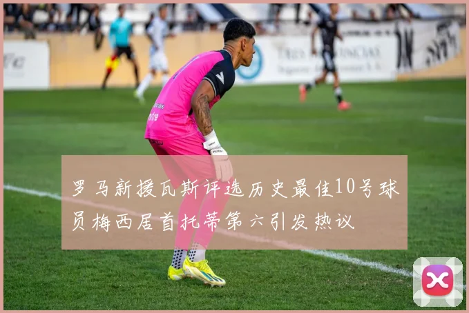 罗马新援瓦斯评选历史最佳10号球员梅西居首托蒂第六引发热议