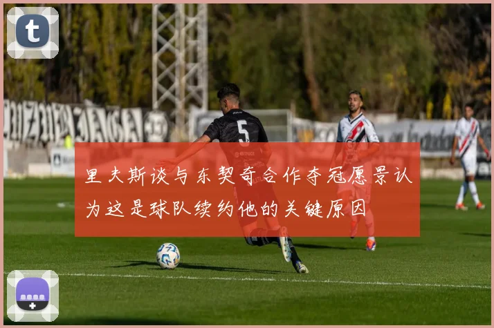 里夫斯谈与东契奇合作夺冠愿景认为这是球队续约他的关键原因