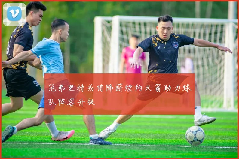 范弗里特或将降薪续约火箭助力球队阵容升级