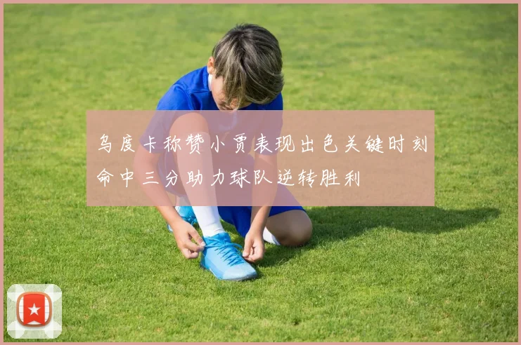 乌度卡称赞小贾表现出色关键时刻命中三分助力球队逆转胜利