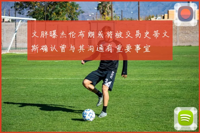 文胖曝杰伦布朗或将被交易史蒂文斯确认曾与其沟通有重要事宜