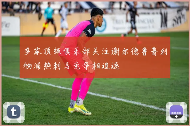 多家顶级俱乐部关注谢尔德鲁普利物浦热刺马竞争相追逐