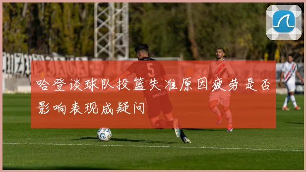 哈登谈球队投篮失准原因疲劳是否影响表现成疑问