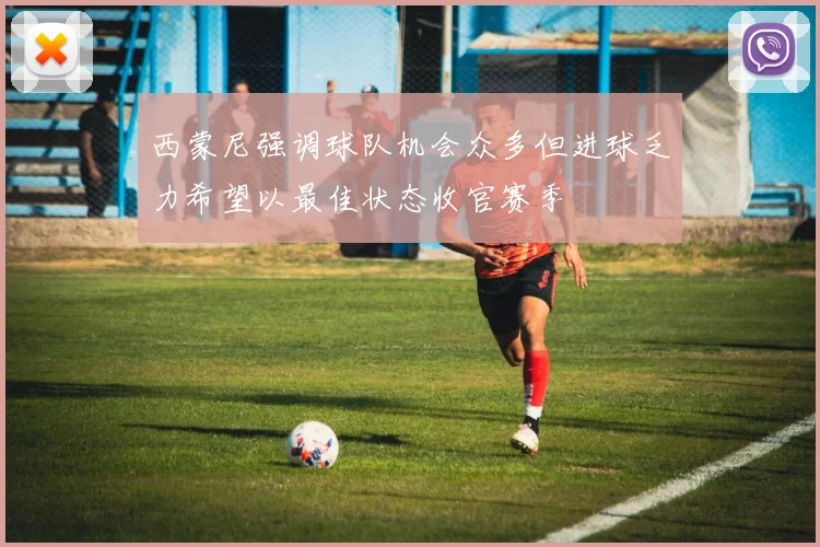 西蒙尼强调球队机会众多但进球乏力希望以最佳状态收官赛季