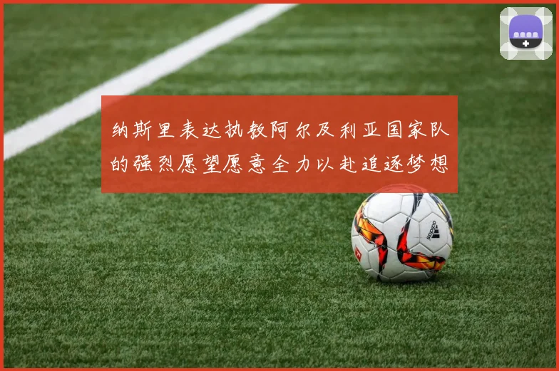 纳斯里表达执教阿尔及利亚国家队的强烈愿望愿意全力以赴追逐梦想