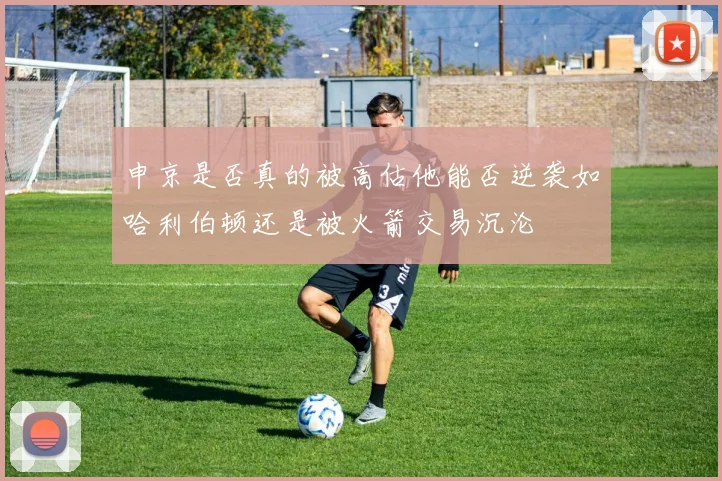 申京是否真的被高估他能否逆袭如哈利伯顿还是被火箭交易沉沦