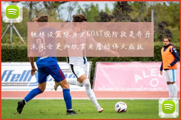 铁林谈篮球历史GOAT现阶段是乔丹未来会更加欣赏老詹的伟大成就