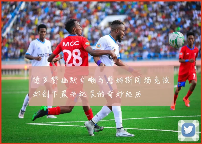 德罗赞幽默自嘲与詹姆斯同场竞技却创下最老纪录的奇妙经历