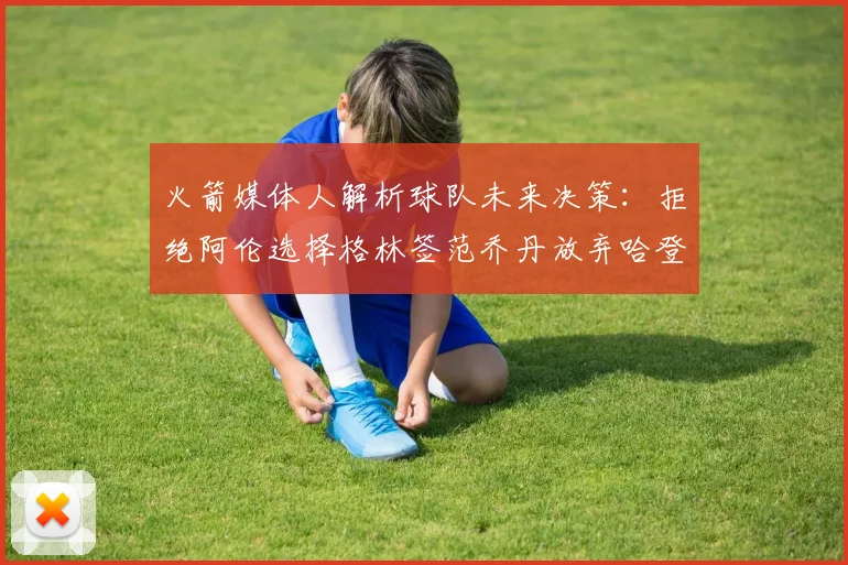 火箭媒体人解析球队未来决策：拒绝阿伦选择格林签范乔丹放弃哈登