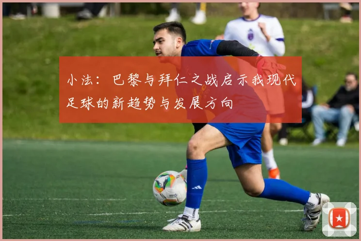 小法：巴黎与拜仁之战启示我现代足球的新趋势与发展方向