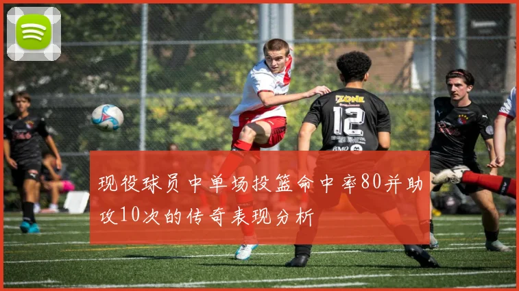 现役球员中单场投篮命中率80并助攻10次的传奇表现分析