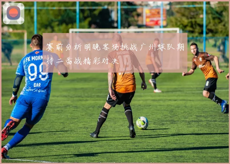 赛前分析明晚客场挑战广州球队期待二番战精彩对决