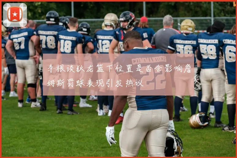 李根谈狄龙篮下位置是否会影响詹姆斯罚球表现引发热议