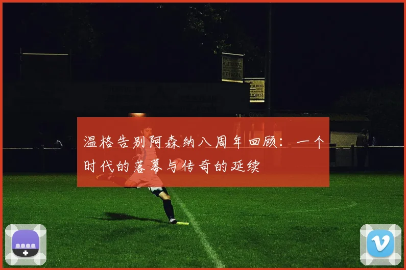 温格告别阿森纳八周年回顾：一个时代的落幕与传奇的延续