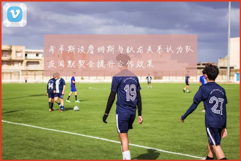 考辛斯谈詹姆斯与狄龙关系认为队友间默契会提升合作效果