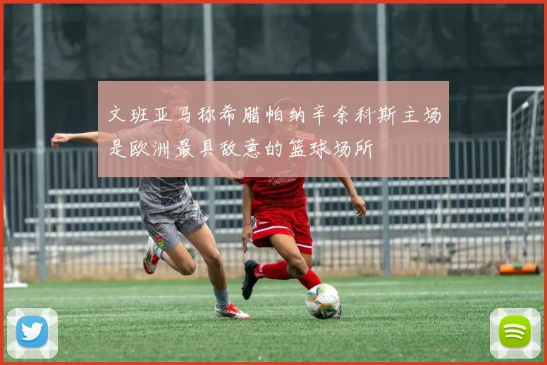 文班亚马称希腊帕纳辛奈科斯主场是欧洲最具敌意的篮球场所